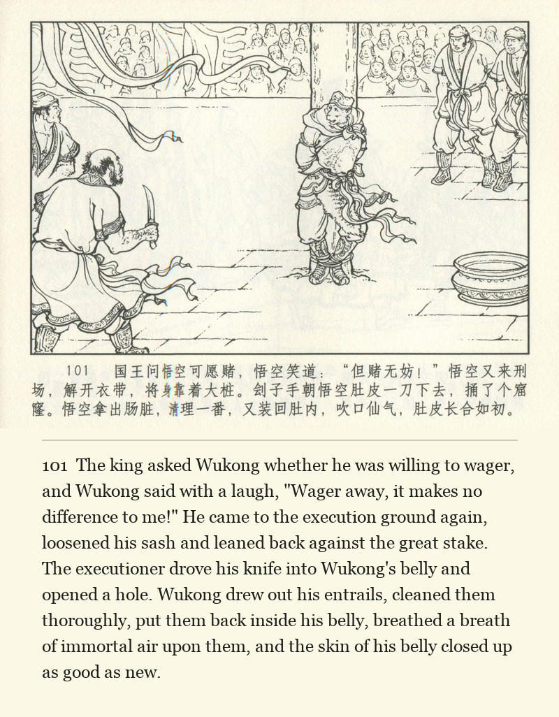 The king asked Wukong whether he was willing to wager, and Wukong said with a laugh, "Wager away, it makes no difference to me!" He came to the execution ground again, loosened his sash and leaned back against the great stake. The executioner drove his knife into Wukong's belly and opened a hole. Wukong drew out his entrails, cleaned them thoroughly, put them back inside his belly, breathed a breath of immortal air upon them, and the skin of his belly closed up as good as new.