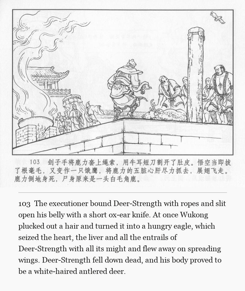 The executioner bound Deer-Strength with ropes and slit open his belly with a short ox-ear knife. At once Wukong plucked out a hair and turned it into a hungry eagle, which seized the heart, the liver and all the entrails of Deer-Strength with all its might and flew away on spreading wings. Deer-Strength fell down dead, and his body proved to be a white-haired antlered deer.