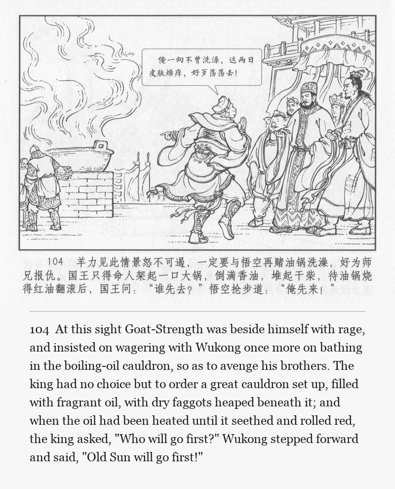 At this sight Goat-Strength was beside himself with rage, and insisted on wagering with Wukong once more on bathing in the boiling-oil cauldron, so as to avenge his brothers. The king had no choice but to order a great cauldron set up, filled with fragrant oil, with dry faggots heaped beneath it; and when the oil had been heated until it seethed and rolled red, the king asked, "Who will go first?" Wukong stepped forward and said, "Old Sun will go first!"