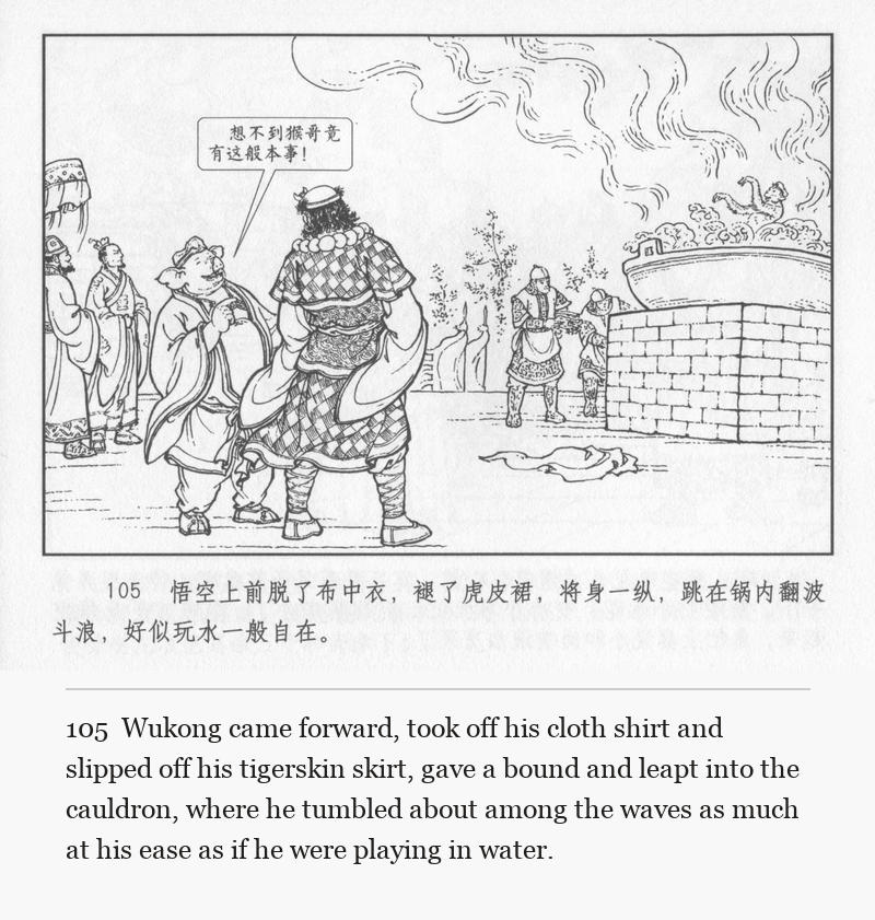 Wukong came forward, took off his cloth shirt and slipped off his tigerskin skirt, gave a bound and leapt into the cauldron, where he tumbled about among the waves as much at his ease as if he were playing in water.