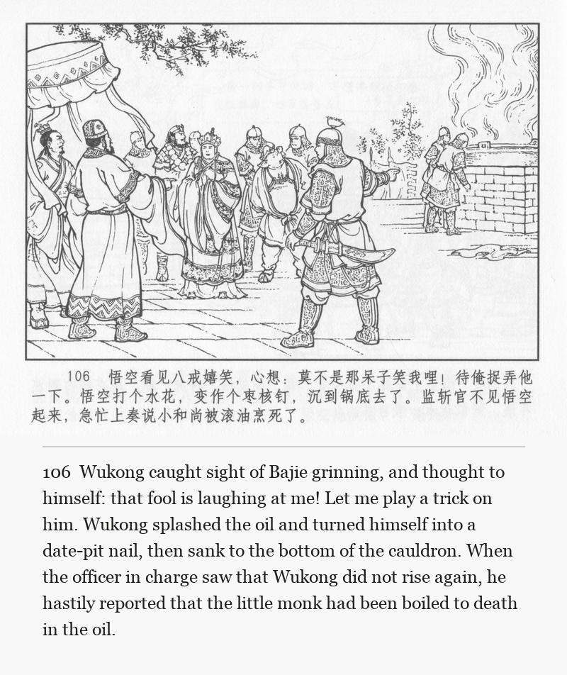 Wukong caught sight of Bajie grinning, and thought to himself: that fool is laughing at me! Let me play a trick on him. Wukong splashed the oil and turned himself into a date-pit nail, then sank to the bottom of the cauldron. When the officer in charge saw that Wukong did not rise again, he hastily reported that the little monk had been boiled to death in the oil.