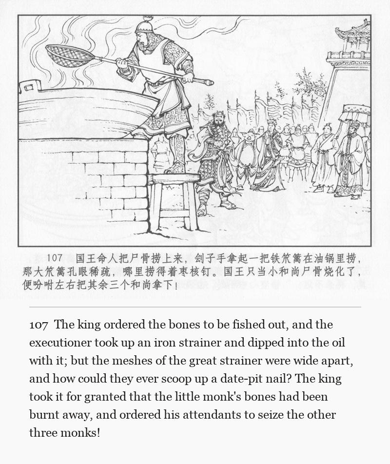 The king ordered the bones to be fished out, and the executioner took up an iron strainer and dipped into the oil with it; but the meshes of the great strainer were wide apart, and how could they ever scoop up a date-pit nail? The king took it for granted that the little monk's bones had been burnt away, and ordered his attendants to seize the other three monks!