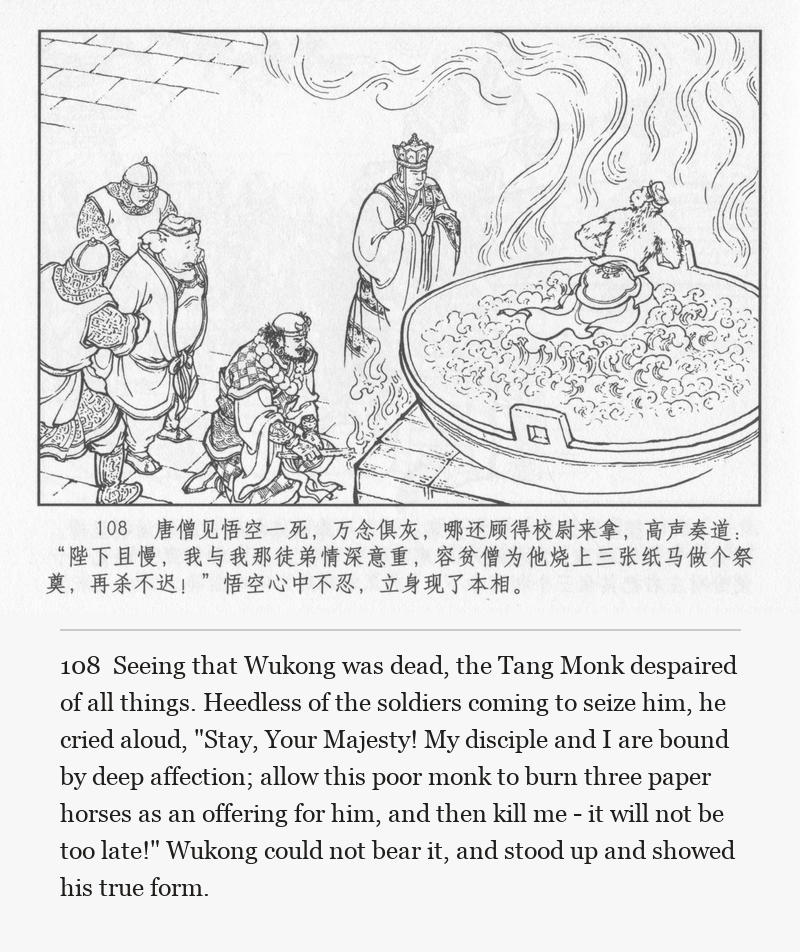 Seeing that Wukong was dead, the Tang Monk despaired of all things. Heedless of the soldiers coming to seize him, he cried aloud, "Stay, Your Majesty! My disciple and I are bound by deep affection; allow this poor monk to burn three paper horses as an offering for him, and then kill me - it will not be too late!" Wukong could not bear it, and stood up and showed his true form.
