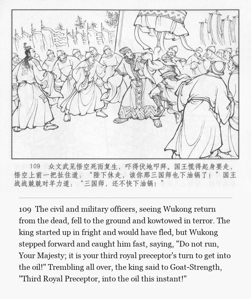 The civil and military officers, seeing Wukong return from the dead, fell to the ground and kowtowed in terror. The king started up in fright and would have fled, but Wukong stepped forward and caught him fast, saying, "Do not run, Your Majesty; it is your third royal preceptor's turn to get into the oil!" Trembling all over, the king said to Goat-Strength, "Third Royal Preceptor, into the oil this instant!"