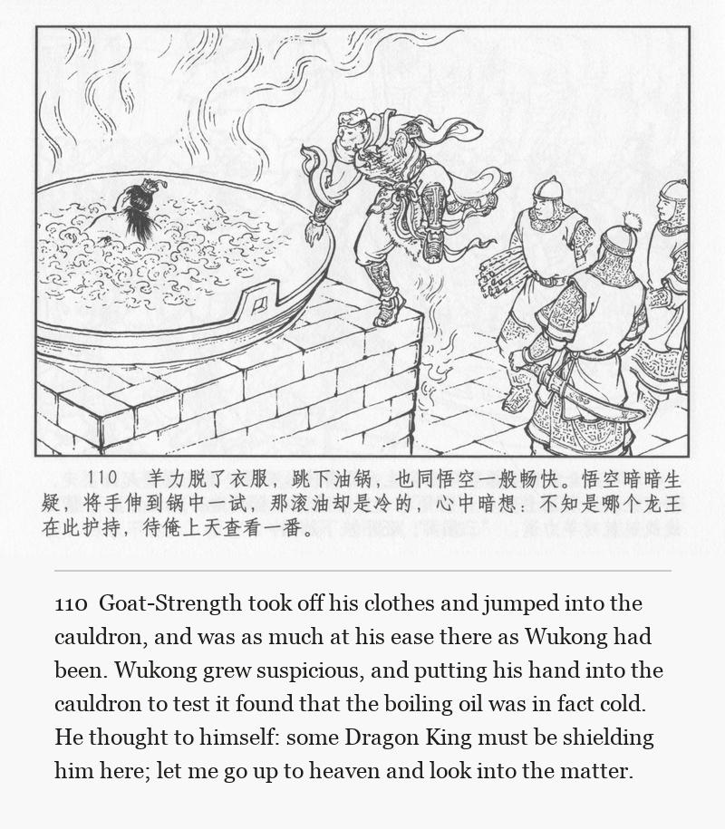 Goat-Strength took off his clothes and jumped into the cauldron, and was as much at his ease there as Wukong had been. Wukong grew suspicious, and putting his hand into the cauldron to test it found that the boiling oil was in fact cold. He thought to himself: some Dragon King must be shielding him here; let me go up to heaven and look into the matter.