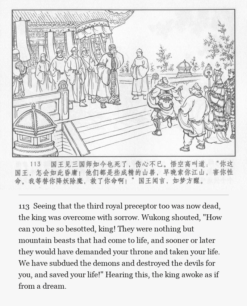 Seeing that the third royal preceptor too was now dead, the king was overcome with sorrow. Wukong shouted, "How can you be so besotted, king! They were nothing but mountain beasts that had come to life, and sooner or later they would have demanded your throne and taken your life. We have subdued the demons and destroyed the devils for you, and saved your life!" Hearing this, the king awoke as if from a dream.