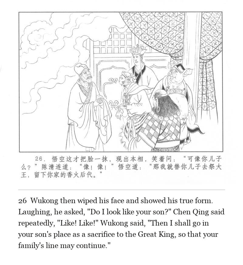 Wukong then wiped his face and showed his true form. Laughing, he asked, "Do I look like your son?" Chen Qing said repeatedly, "Like! Like!" Wukong said, "Then I shall go in your son's place as a sacrifice to the Great King, so that your family's line may continue."