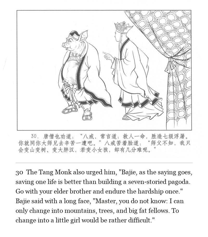 The Tang Monk also urged him, "Bajie, as the saying goes, saving one life is better than building a seven-storied pagoda. Go with your elder brother and endure the hardship once." Bajie said with a long face, "Master, you do not know: I can only change into mountains, trees, and big fat fellows. To change into a little girl would be rather difficult."