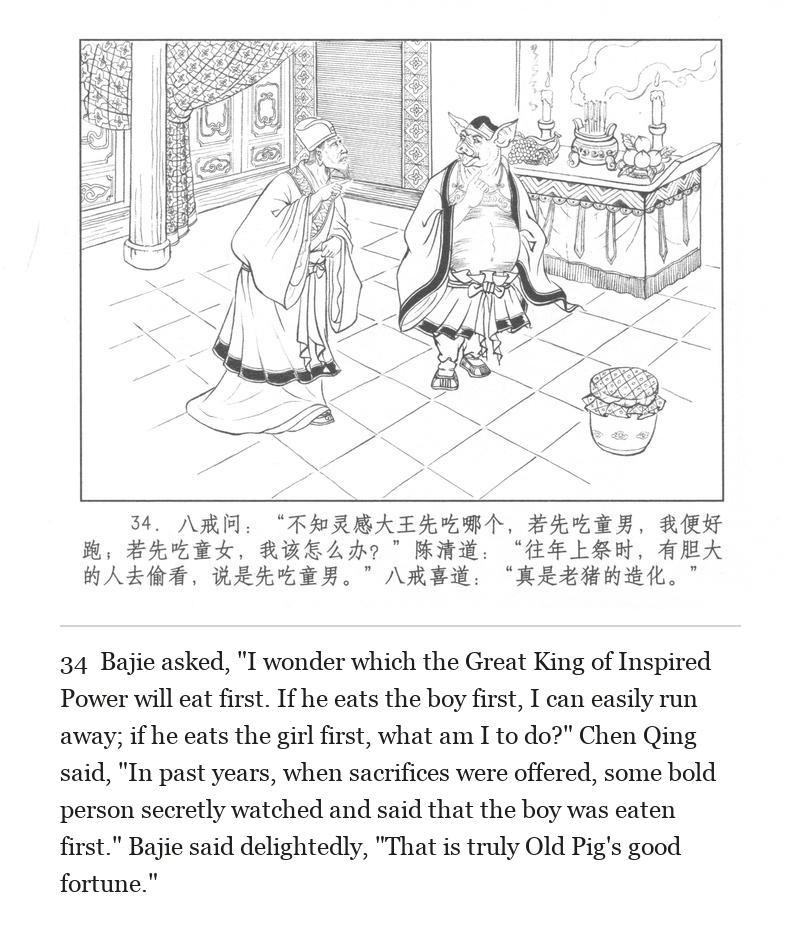 Bajie asked, "I wonder which the Great King of Inspired Power will eat first. If he eats the boy first, I can easily run away; if he eats the girl first, what am I to do?" Chen Qing said, "In past years, when sacrifices were offered, some bold person secretly watched and said that the boy was eaten first." Bajie said delightedly, "That is truly Old Pig's good fortune."