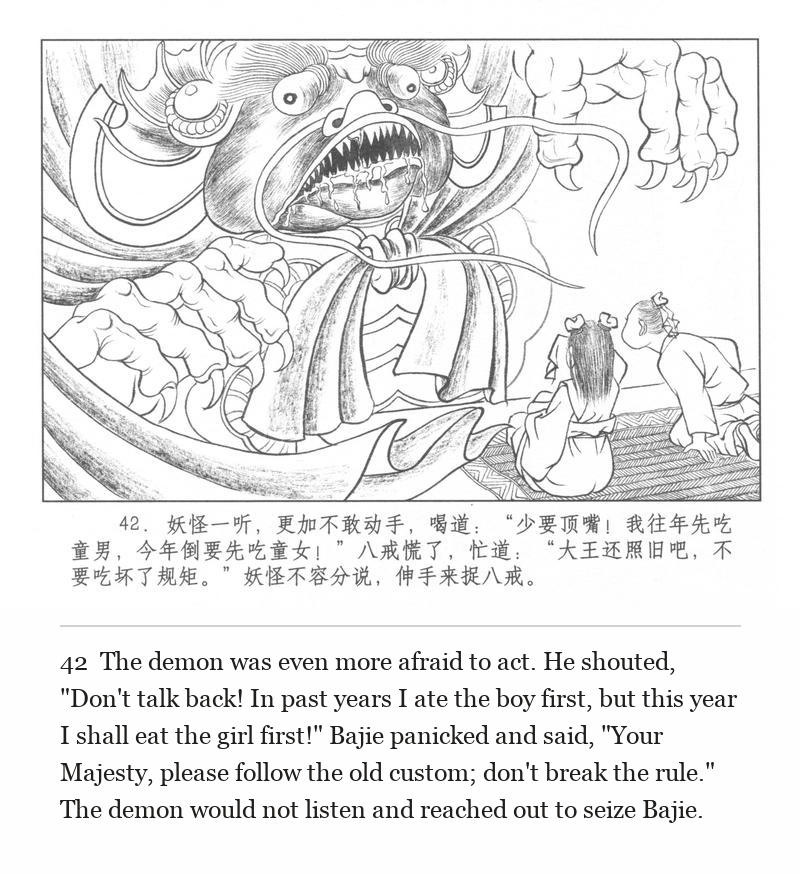 The demon was even more afraid to act. He shouted, "Don't talk back! In past years I ate the boy first, but this year I shall eat the girl first!" Bajie panicked and said, "Your Majesty, please follow the old custom; don't break the rule." The demon would not listen and reached out to seize Bajie.