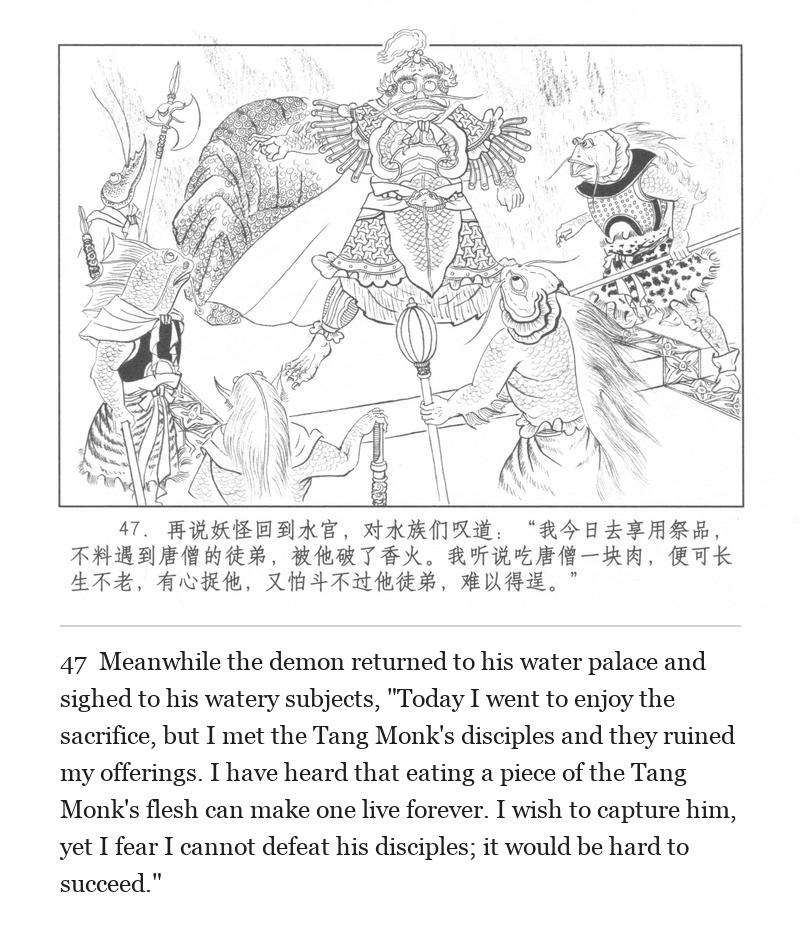 Meanwhile the demon returned to his water palace and sighed to his watery subjects, "Today I went to enjoy the sacrifice, but I met the Tang Monk's disciples and they ruined my offerings. I have heard that eating a piece of the Tang Monk's flesh can make one live forever. I wish to capture him, yet I fear I cannot defeat his disciples; it would be hard to succeed."