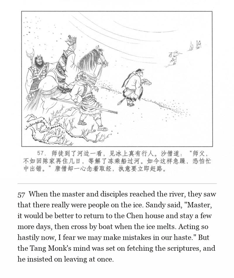 When the master and disciples reached the river, they saw that there really were people on the ice. Sandy said, "Master, it would be better to return to the Chen house and stay a few more days, then cross by boat when the ice melts. Acting so hastily now, I fear we may make mistakes in our haste." But the Tang Monk's mind was set on fetching the scriptures, and he insisted on leaving at once.