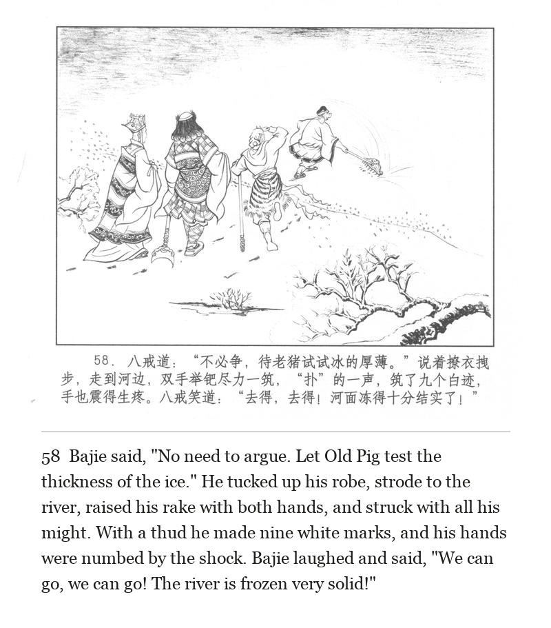 Bajie said, "No need to argue. Let Old Pig test the thickness of the ice." He tucked up his robe, strode to the river, raised his rake with both hands, and struck with all his might. With a thud he made nine white marks, and his hands were numbed by the shock. Bajie laughed and said, "We can go, we can go! The river is frozen very solid!"