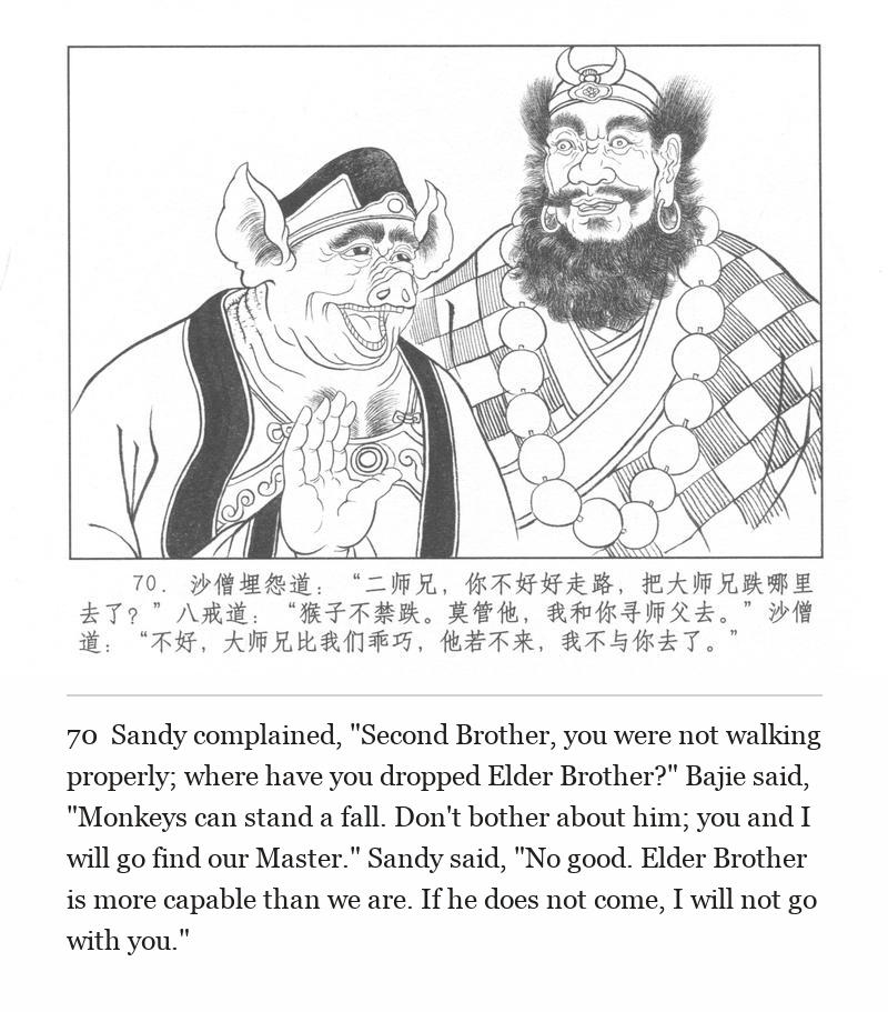 Sandy complained, "Second Brother, you were not walking properly; where have you dropped Elder Brother?" Bajie said, "Monkeys can stand a fall. Don't bother about him; you and I will go find our Master." Sandy said, "No good. Elder Brother is more capable than we are. If he does not come, I will not go with you."