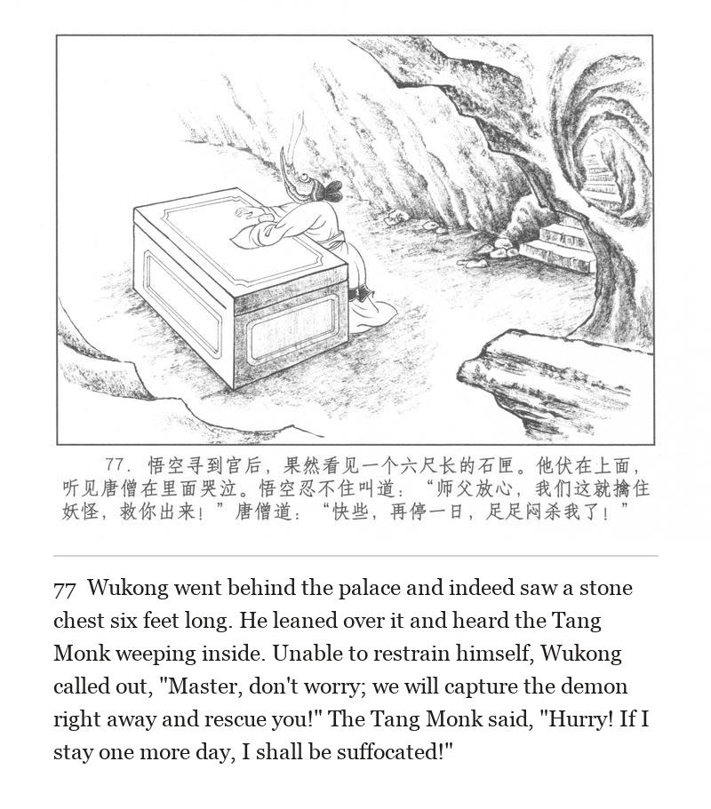Wukong went behind the palace and indeed saw a stone chest six feet long. He leaned over it and heard the Tang Monk weeping inside. Unable to restrain himself, Wukong called out, "Master, don't worry; we will capture the demon right away and rescue you!" The Tang Monk said, "Hurry! If I stay one more day, I shall be suffocated!"