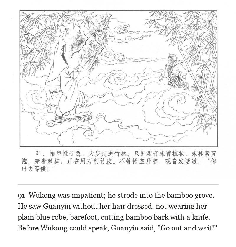 Wukong was impatient; he strode into the bamboo grove. He saw Guanyin without her hair dressed, not wearing her plain blue robe, barefoot, cutting bamboo bark with a knife. Before Wukong could speak, Guanyin said, "Go out and wait!"