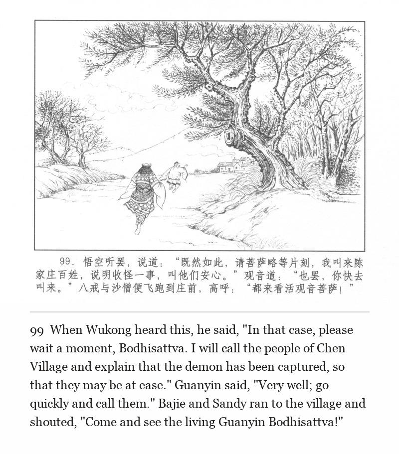 When Wukong heard this, he said, "In that case, please wait a moment, Bodhisattva. I will call the people of Chen Village and explain that the demon has been captured, so that they may be at ease." Guanyin said, "Very well; go quickly and call them." Bajie and Sandy ran to the village and shouted, "Come and see the living Guanyin Bodhisattva!"