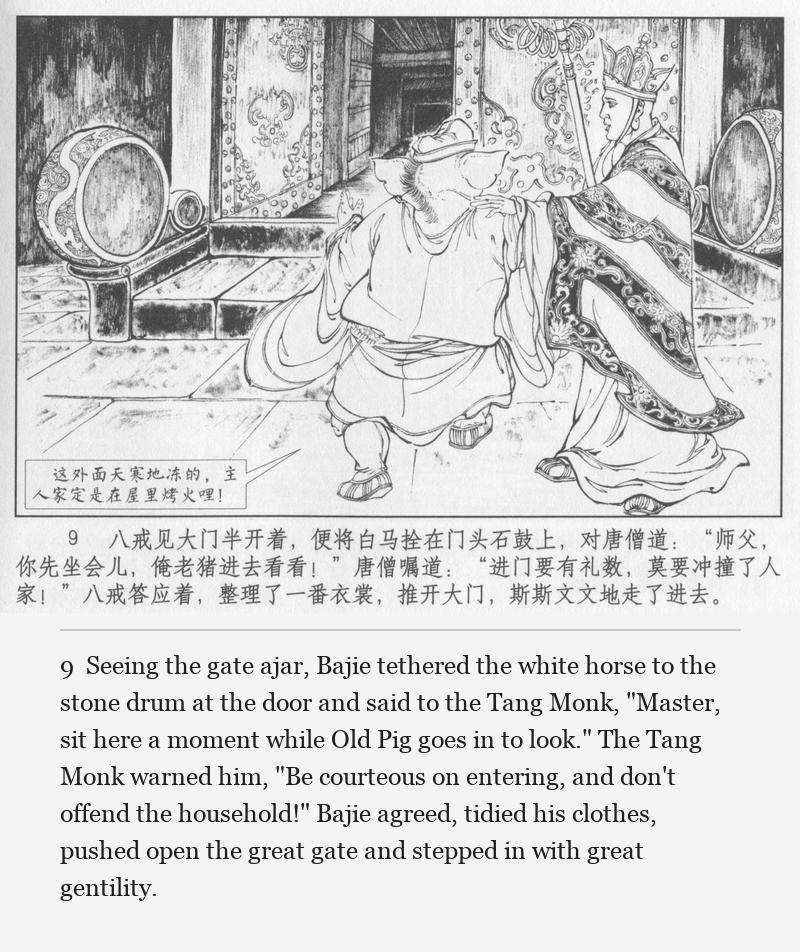 Seeing the gate ajar, Bajie tethered the white horse to the stone drum at the door and said to the Tang Monk, "Master, sit here a moment while Old Pig goes in to look." The Tang Monk warned him, "Be courteous on entering, and don't offend the household!" Bajie agreed, tidied his clothes, pushed open the great gate and stepped in with great gentility.