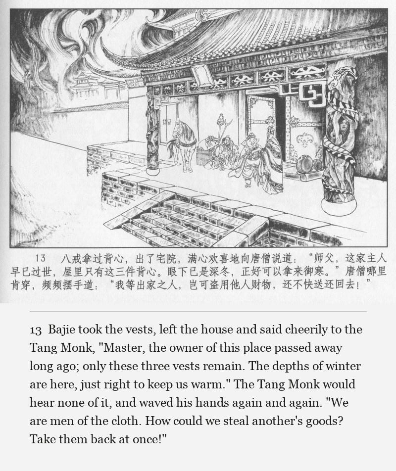 Bajie took the vests, left the house and said cheerily to the Tang Monk, "Master, the owner of this place passed away long ago; only these three vests remain. The depths of winter are here, just right to keep us warm." The Tang Monk would hear none of it, and waved his hands again and again. "We are men of the cloth. How could we steal another's goods? Take them back at once!"