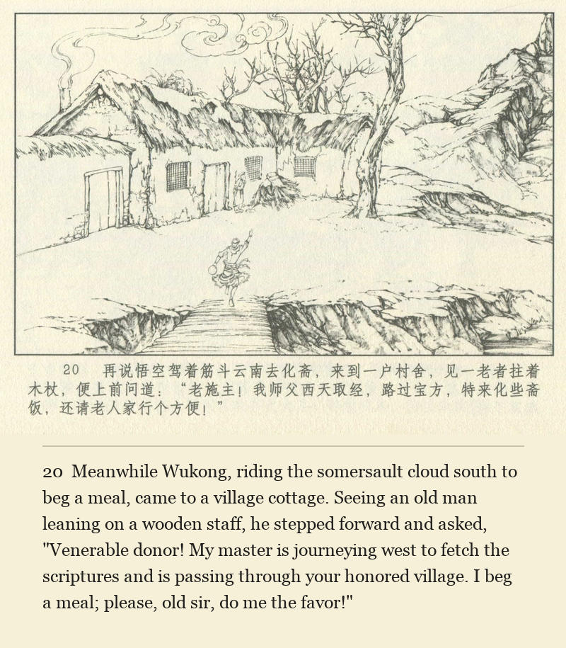 Meanwhile Wukong, riding the somersault cloud south to beg a meal, came to a village cottage. Seeing an old man leaning on a wooden staff, he stepped forward and asked, "Venerable donor! My master is journeying west to fetch the scriptures and is passing through your honored village. I beg a meal; please, old sir, do me the favor!"