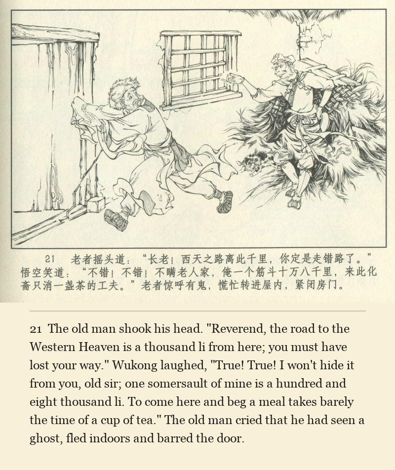 The old man shook his head. "Reverend, the road to the Western Heaven is a thousand li from here; you must have lost your way." Wukong laughed, "True! True! I won't hide it from you, old sir; one somersault of mine is a hundred and eight thousand li. To come here and beg a meal takes barely the time of a cup of tea." The old man cried that he had seen a ghost, fled indoors and barred the door.