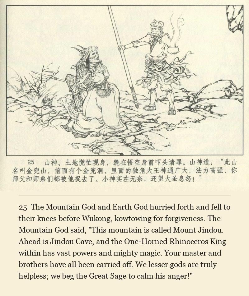 The Mountain God and Earth God hurried forth and fell to their knees before Wukong, kowtowing for forgiveness. The Mountain God said, "This mountain is called Mount Jindou. Ahead is Jindou Cave, and the One-Horned Rhinoceros King within has vast powers and mighty magic. Your master and brothers have all been carried off. We lesser gods are truly helpless; we beg the Great Sage to calm his anger!"
