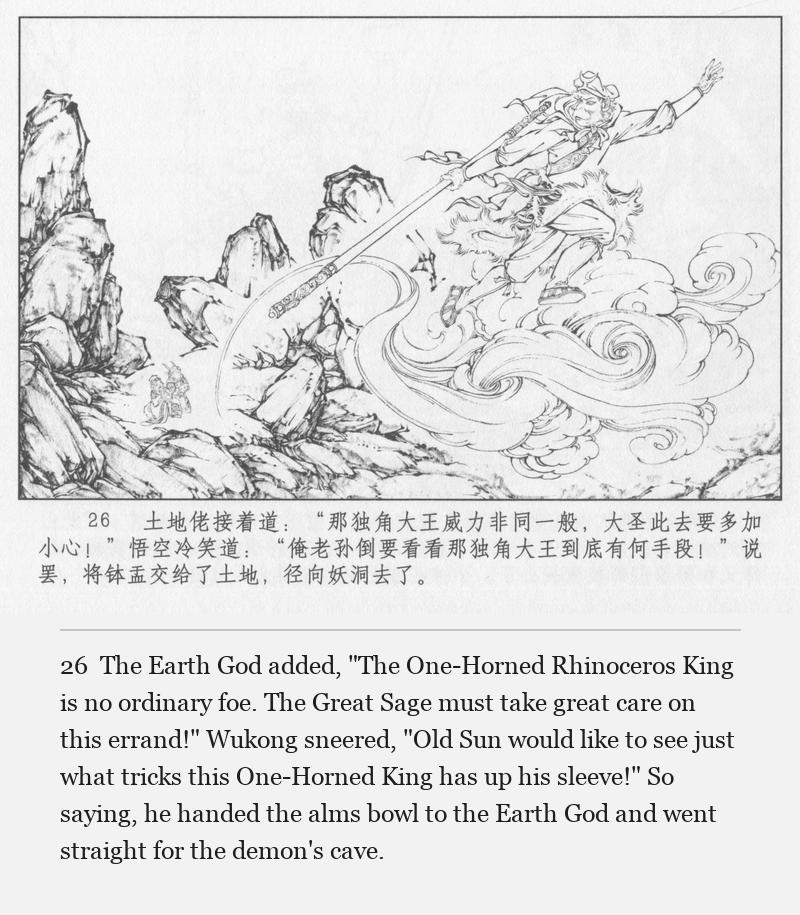 The Earth God added, "The One-Horned Rhinoceros King is no ordinary foe. The Great Sage must take great care on this errand!" Wukong sneered, "Old Sun would like to see just what tricks this One-Horned King has up his sleeve!" So saying, he handed the alms bowl to the Earth God and went straight for the demon's cave.