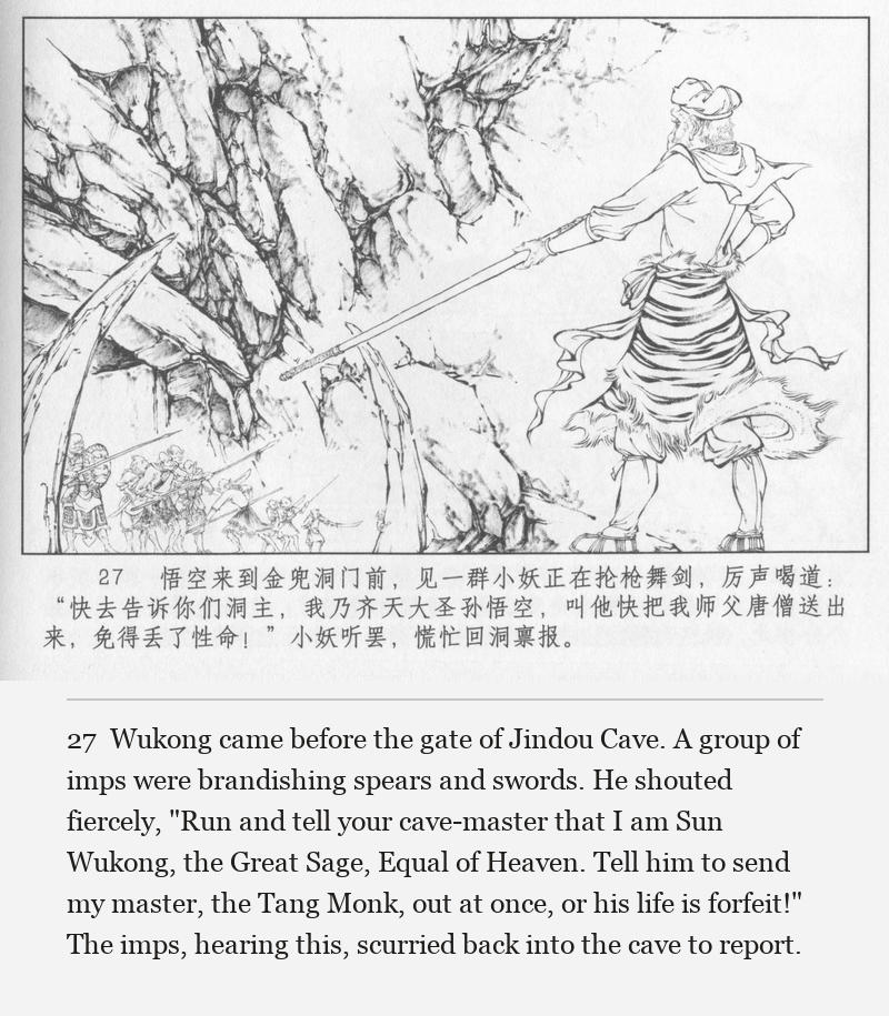 Wukong came before the gate of Jindou Cave. A group of imps were brandishing spears and swords. He shouted fiercely, "Run and tell your cave-master that I am Sun Wukong, the Great Sage, Equal of Heaven. Tell him to send my master, the Tang Monk, out at once, or his life is forfeit!" The imps, hearing this, scurried back into the cave to report.