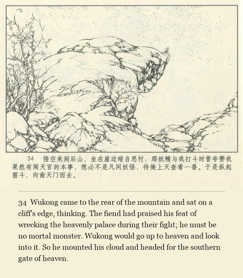 Wukong came to the rear of the mountain and sat on a cliff's edge, thinking. The fiend had praised his feat of wrecking the heavenly palace during their fight; he must be no mortal monster. Wukong would go up to heaven and look into it. So he mounted his cloud and headed for the southern gate of heaven.