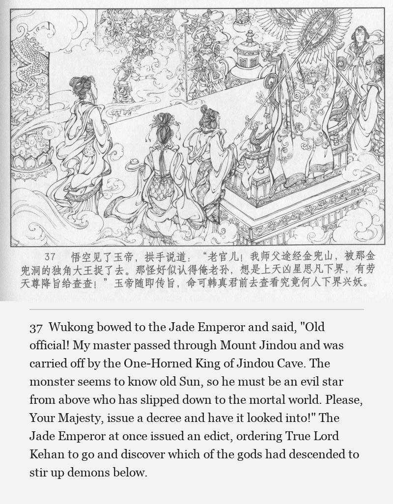 Wukong bowed to the Jade Emperor and said, "Old official! My master passed through Mount Jindou and was carried off by the One-Horned King of Jindou Cave. The monster seems to know old Sun, so he must be an evil star from above who has slipped down to the mortal world. Please, Your Majesty, issue a decree and have it looked into!" The Jade Emperor at once issued an edict, ordering True Lord Kehan to go and discover which of the gods had descended to stir up demons below.