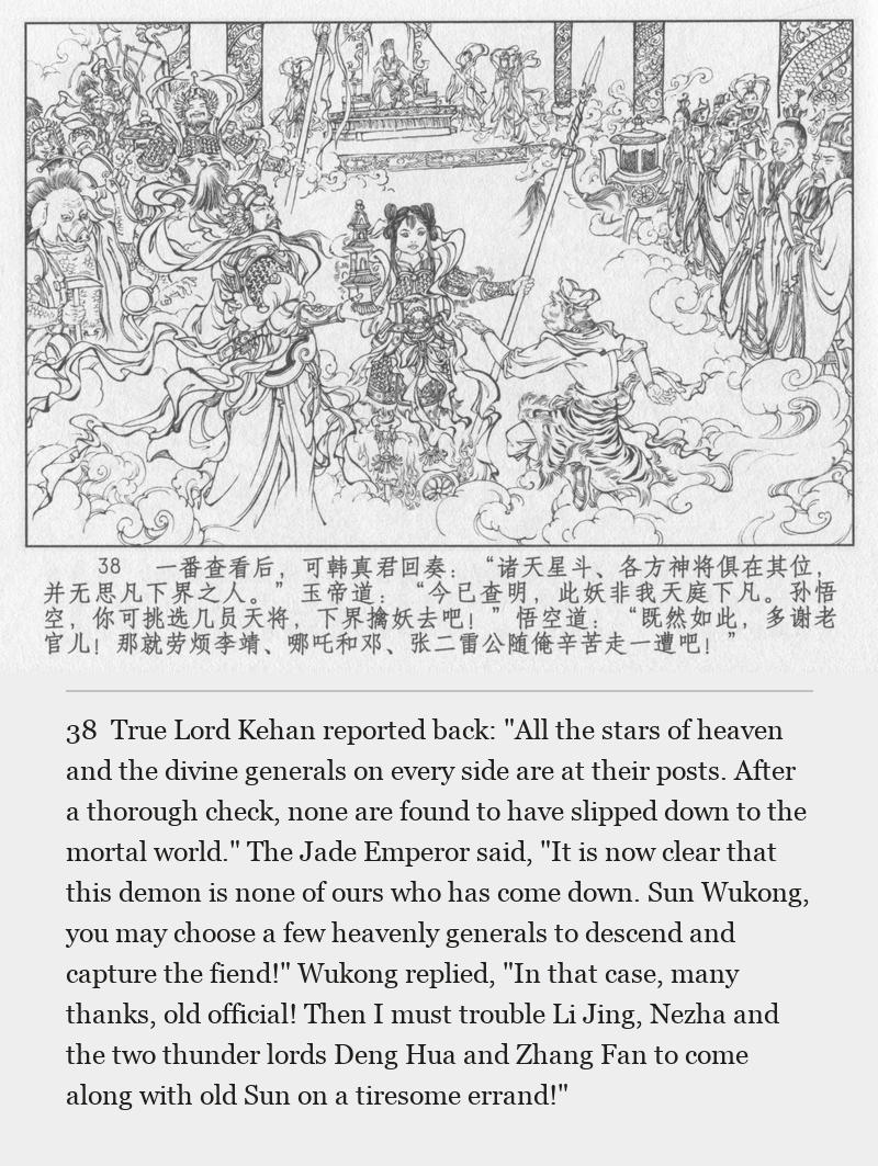 True Lord Kehan reported back: "All the stars of heaven and the divine generals on every side are at their posts. After a thorough check, none are found to have slipped down to the mortal world." The Jade Emperor said, "It is now clear that this demon is none of ours who has come down. Sun Wukong, you may choose a few heavenly generals to descend and capture the fiend!" Wukong replied, "In that case, many thanks, old official! Then I must trouble Li Jing, Nezha and the two thunder lords Deng Hua and Zhang Fan to come along with old Sun on a tiresome errand!"