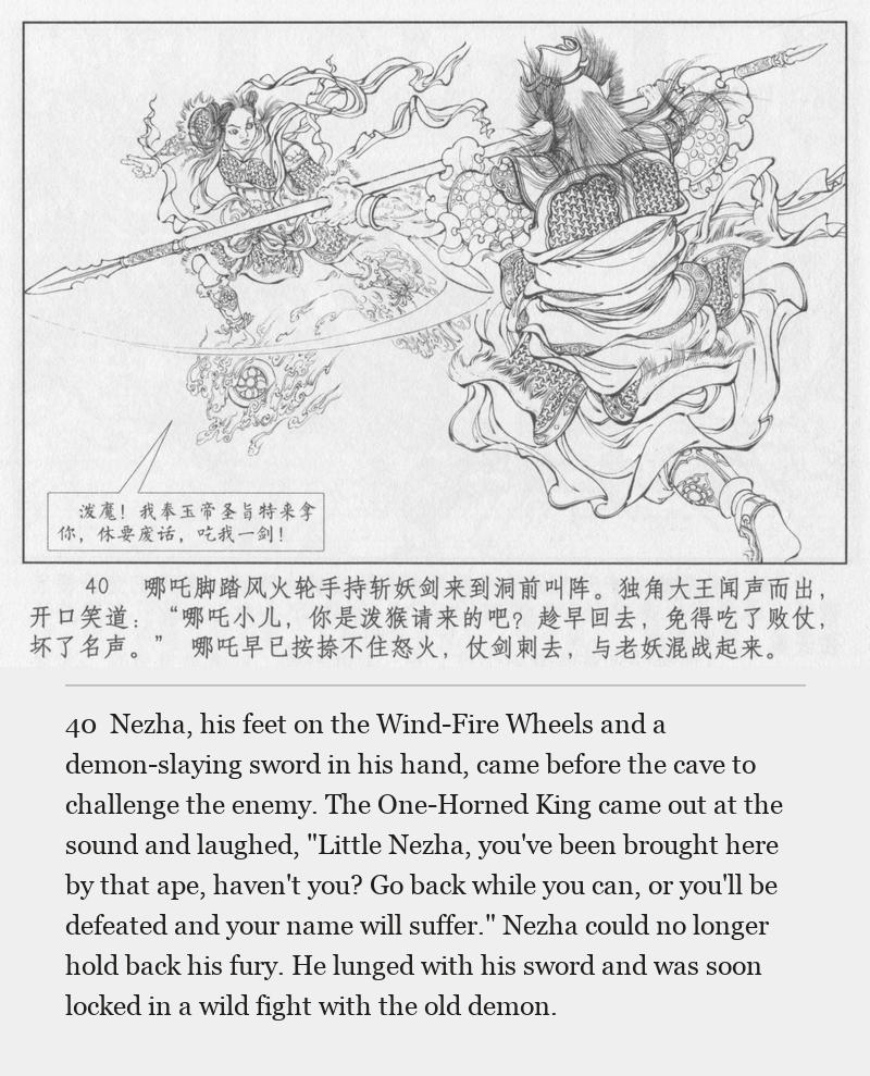 Nezha, his feet on the Wind-Fire Wheels and a demon-slaying sword in his hand, came before the cave to challenge the enemy. The One-Horned King came out at the sound and laughed, "Little Nezha, you've been brought here by that ape, haven't you? Go back while you can, or you'll be defeated and your name will suffer." Nezha could no longer hold back his fury. He lunged with his sword and was soon locked in a wild fight with the old demon.