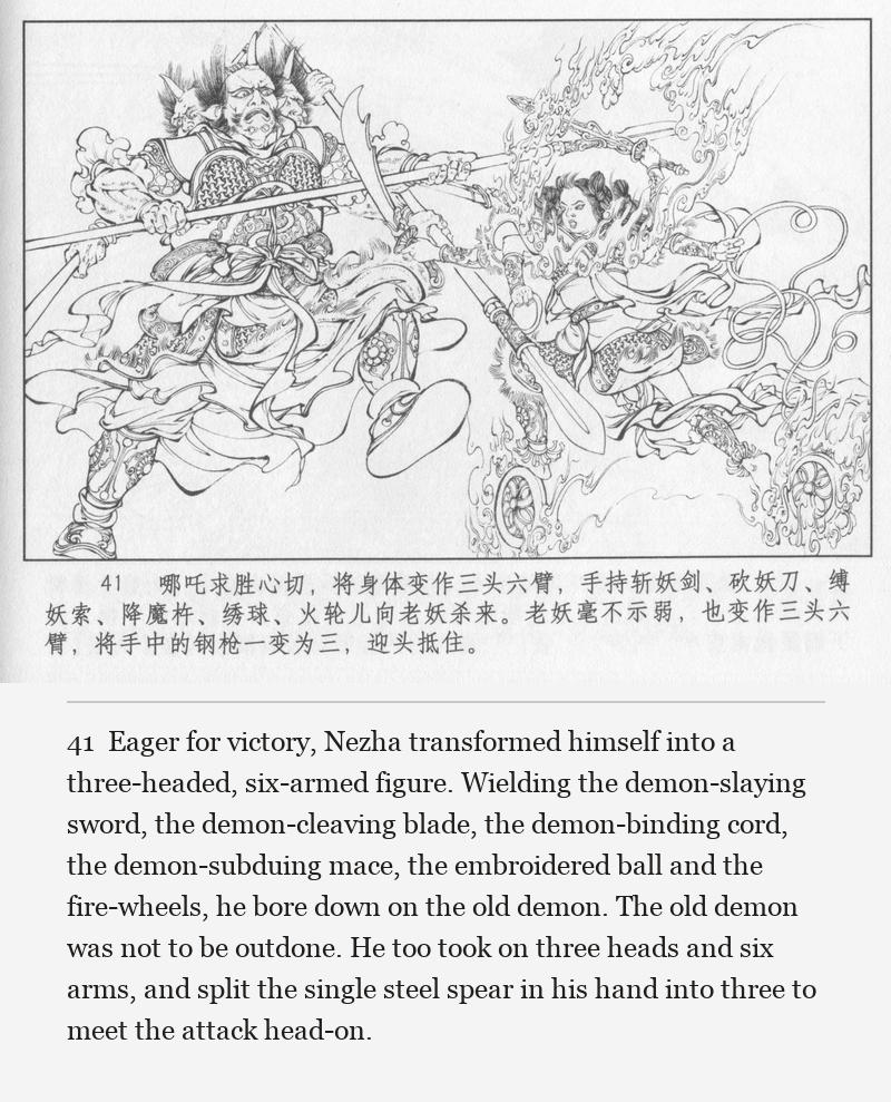 Eager for victory, Nezha transformed himself into a three-headed, six-armed figure. Wielding the demon-slaying sword, the demon-cleaving blade, the demon-binding cord, the demon-subduing mace, the embroidered ball and the fire-wheels, he bore down on the old demon. The old demon was not to be outdone. He too took on three heads and six arms, and split the single steel spear in his hand into three to meet the attack head-on.