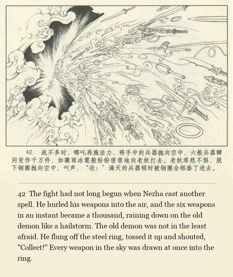 The fight had not long begun when Nezha cast another spell. He hurled his weapons into the air, and the six weapons in an instant became a thousand, raining down on the old demon like a hailstorm. The old demon was not in the least afraid. He flung off the steel ring, tossed it up and shouted, "Collect!" Every weapon in the sky was drawn at once into the ring.