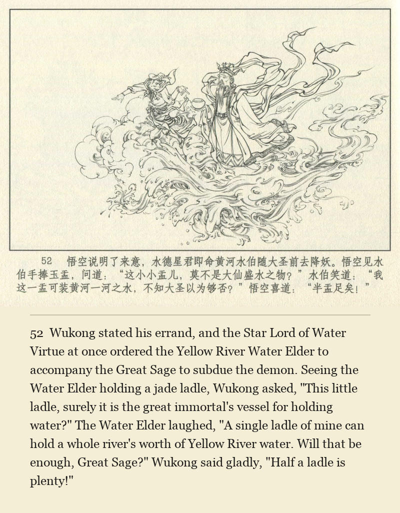 Wukong stated his errand, and the Star Lord of Water Virtue at once ordered the Yellow River Water Elder to accompany the Great Sage to subdue the demon. Seeing the Water Elder holding a jade ladle, Wukong asked, "This little ladle, surely it is the great immortal's vessel for holding water?" The Water Elder laughed, "A single ladle of mine can hold a whole river's worth of Yellow River water. Will that be enough, Great Sage?" Wukong said gladly, "Half a ladle is plenty!"