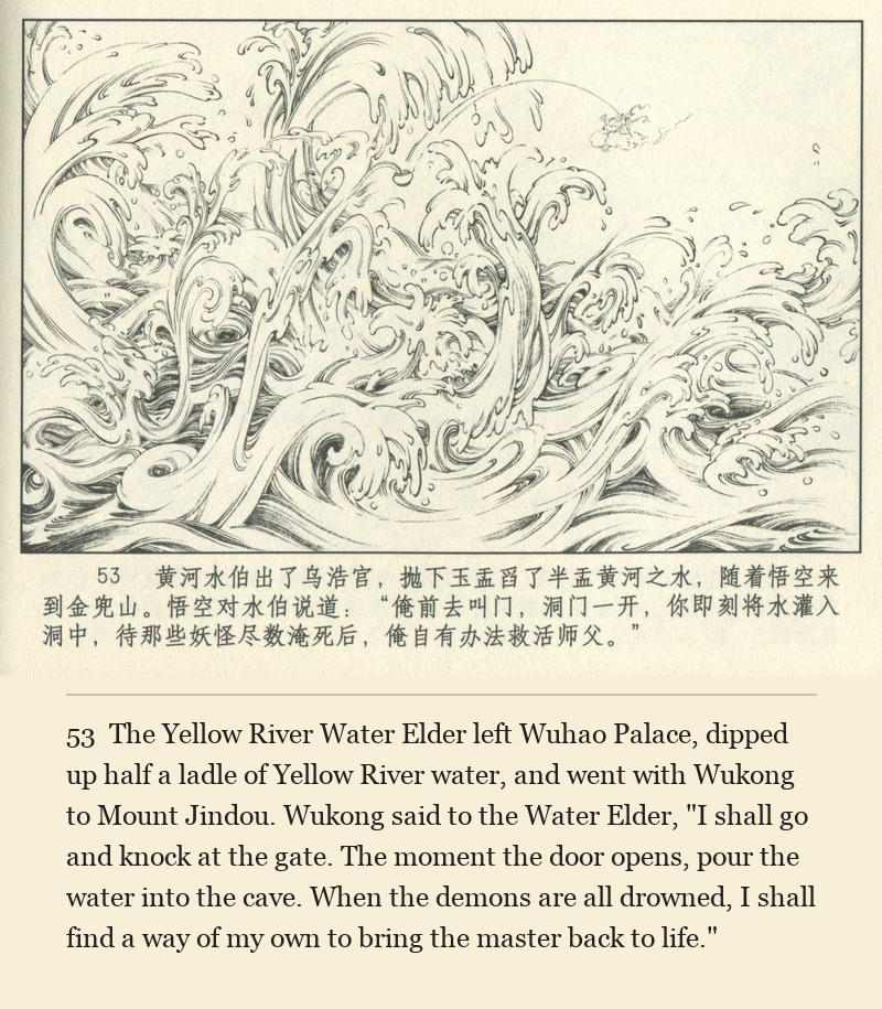 The Yellow River Water Elder left Wuhao Palace, dipped up half a ladle of Yellow River water, and went with Wukong to Mount Jindou. Wukong said to the Water Elder, "I shall go and knock at the gate. The moment the door opens, pour the water into the cave. When the demons are all drowned, I shall find a way of my own to bring the master back to life."