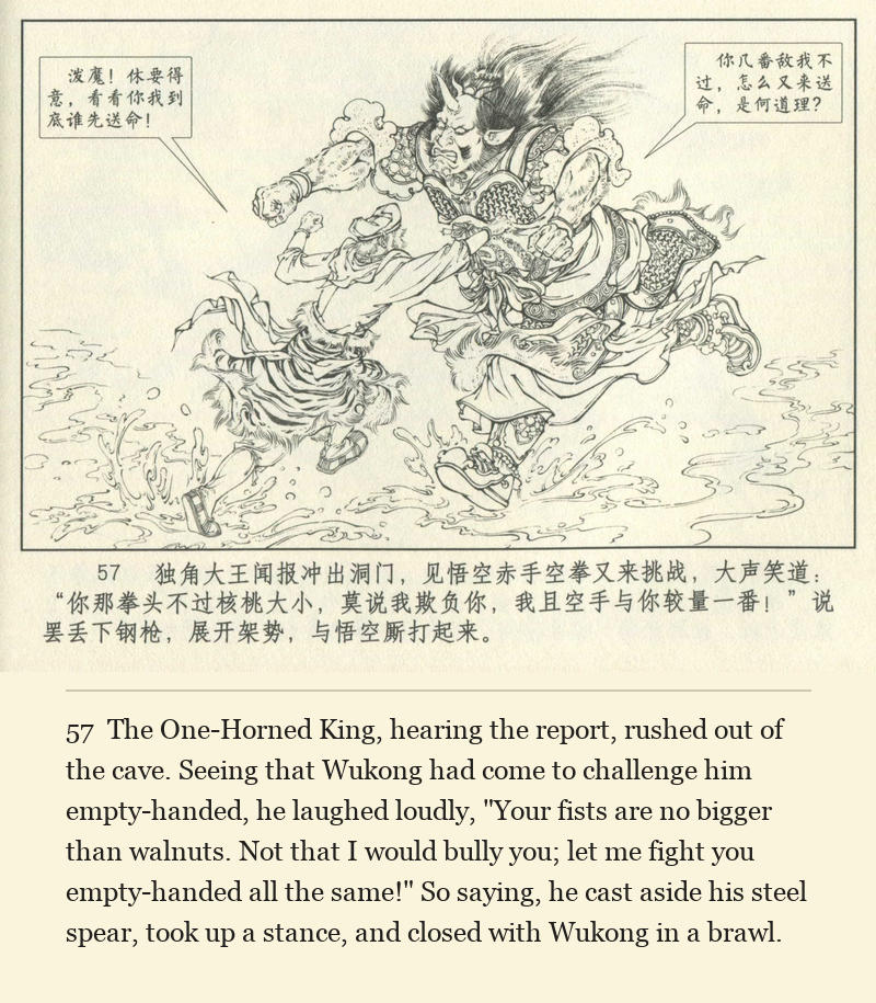 The One-Horned King, hearing the report, rushed out of the cave. Seeing that Wukong had come to challenge him empty-handed, he laughed loudly, "Your fists are no bigger than walnuts. Not that I would bully you; let me fight you empty-handed all the same!" So saying, he cast aside his steel spear, took up a stance, and closed with Wukong in a brawl.