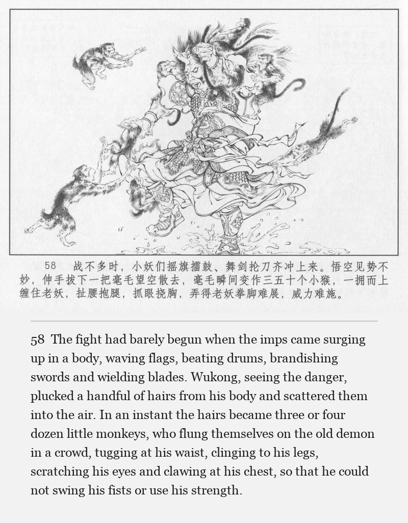 The fight had barely begun when the imps came surging up in a body, waving flags, beating drums, brandishing swords and wielding blades. Wukong, seeing the danger, plucked a handful of hairs from his body and scattered them into the air. In an instant the hairs became three or four dozen little monkeys, who flung themselves on the old demon in a crowd, tugging at his waist, clinging to his legs, scratching his eyes and clawing at his chest, so that he could not swing his fists or use his strength.
