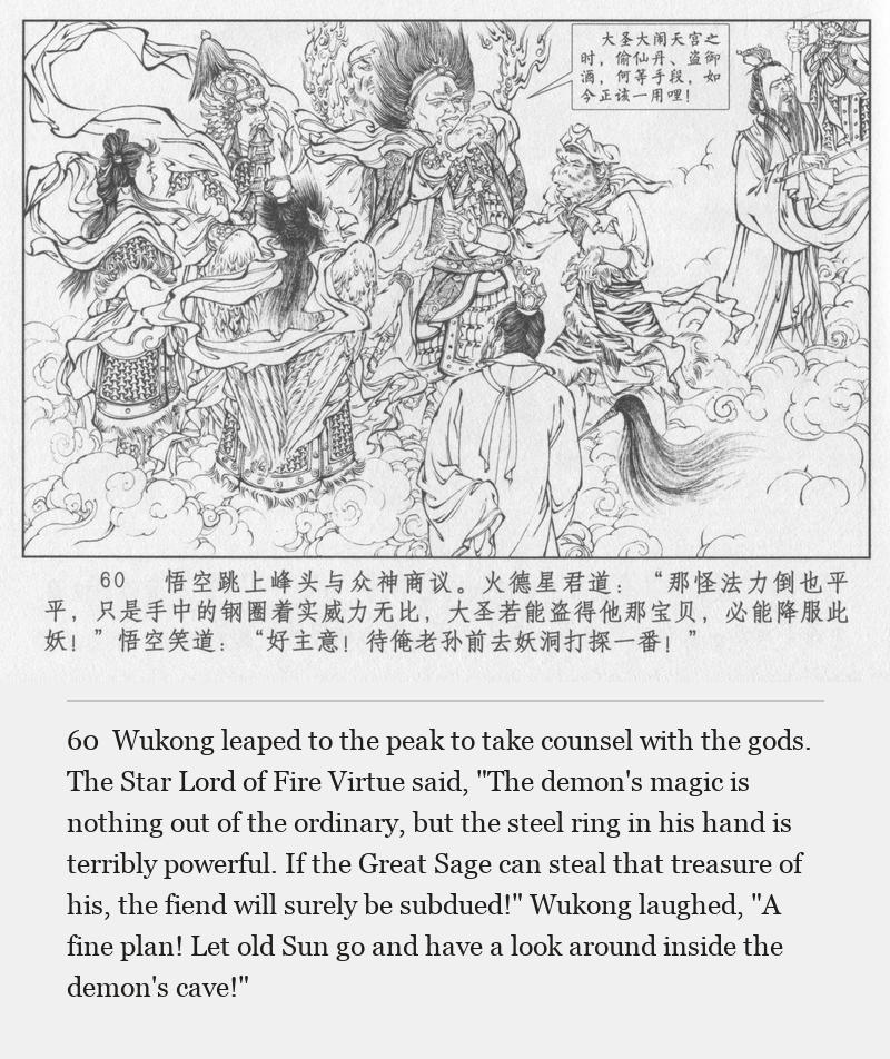 Wukong leaped to the peak to take counsel with the gods. The Star Lord of Fire Virtue said, "The demon's magic is nothing out of the ordinary, but the steel ring in his hand is terribly powerful. If the Great Sage can steal that treasure of his, the fiend will surely be subdued!" Wukong laughed, "A fine plan! Let old Sun go and have a look around inside the demon's cave!"