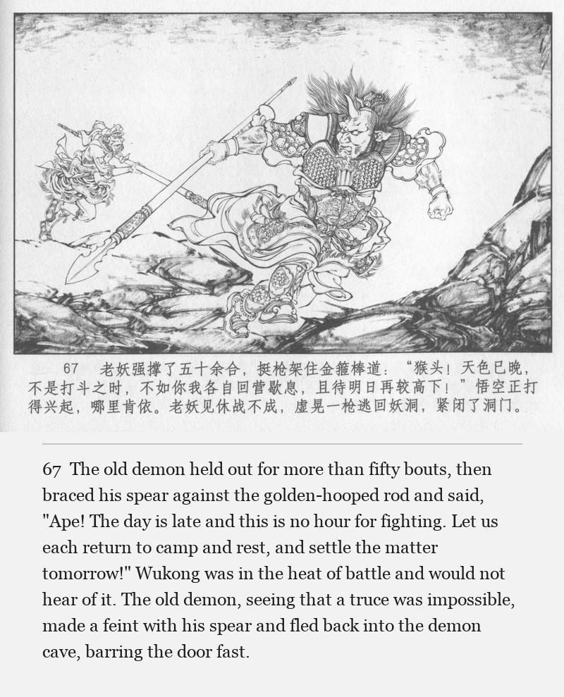 The old demon held out for more than fifty bouts, then braced his spear against the golden-hooped rod and said, "Ape! The day is late and this is no hour for fighting. Let us each return to camp and rest, and settle the matter tomorrow!" Wukong was in the heat of battle and would not hear of it. The old demon, seeing that a truce was impossible, made a feint with his spear and fled back into the demon cave, barring the door fast.