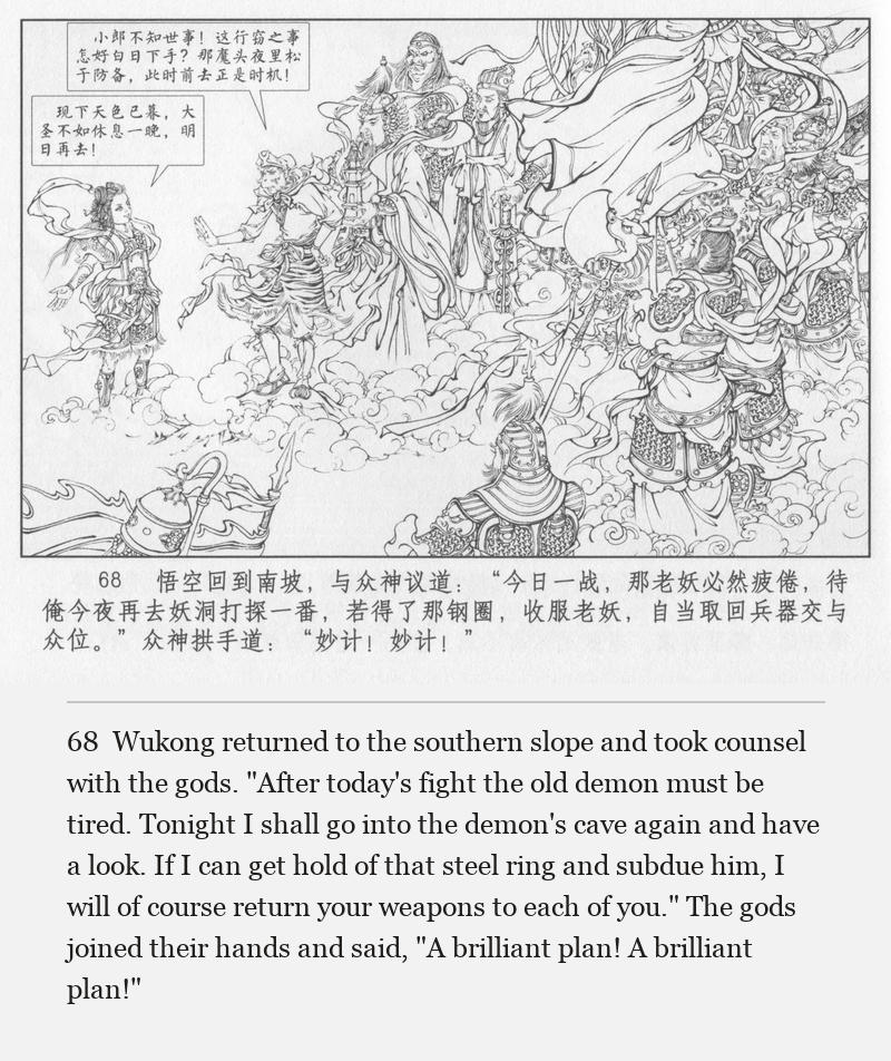 Wukong returned to the southern slope and took counsel with the gods. "After today's fight the old demon must be tired. Tonight I shall go into the demon's cave again and have a look. If I can get hold of that steel ring and subdue him, I will of course return your weapons to each of you." The gods joined their hands and said, "A brilliant plan! A brilliant plan!"