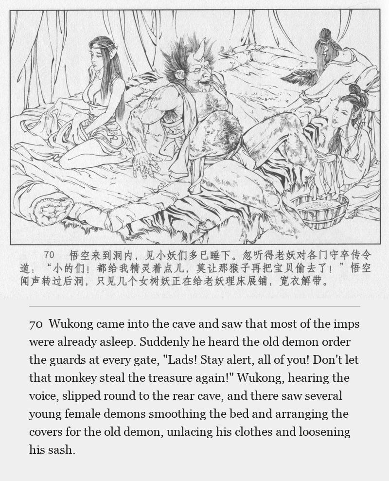 Wukong came into the cave and saw that most of the imps were already asleep. Suddenly he heard the old demon order the guards at every gate, "Lads! Stay alert, all of you! Don't let that monkey steal the treasure again!" Wukong, hearing the voice, slipped round to the rear cave, and there saw several young female demons smoothing the bed and arranging the covers for the old demon, unlacing his clothes and loosening his sash.