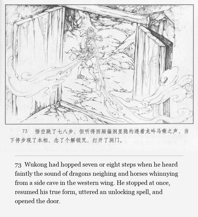 Wukong had hopped seven or eight steps when he heard faintly the sound of dragons neighing and horses whinnying from a side cave in the western wing. He stopped at once, resumed his true form, uttered an unlocking spell, and opened the door.