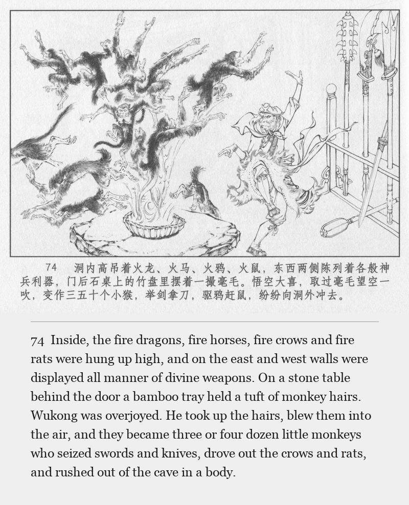 Inside, the fire dragons, fire horses, fire crows and fire rats were hung up high, and on the east and west walls were displayed all manner of divine weapons. On a stone table behind the door a bamboo tray held a tuft of monkey hairs. Wukong was overjoyed. He took up the hairs, blew them into the air, and they became three or four dozen little monkeys who seized swords and knives, drove out the crows and rats, and rushed out of the cave in a body.