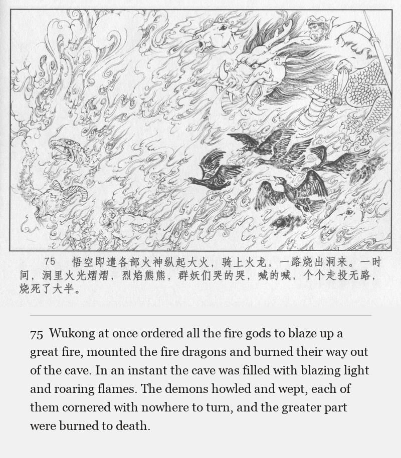 Wukong at once ordered all the fire gods to blaze up a great fire, mounted the fire dragons and burned their way out of the cave. In an instant the cave was filled with blazing light and roaring flames. The demons howled and wept, each of them cornered with nowhere to turn, and the greater part were burned to death.