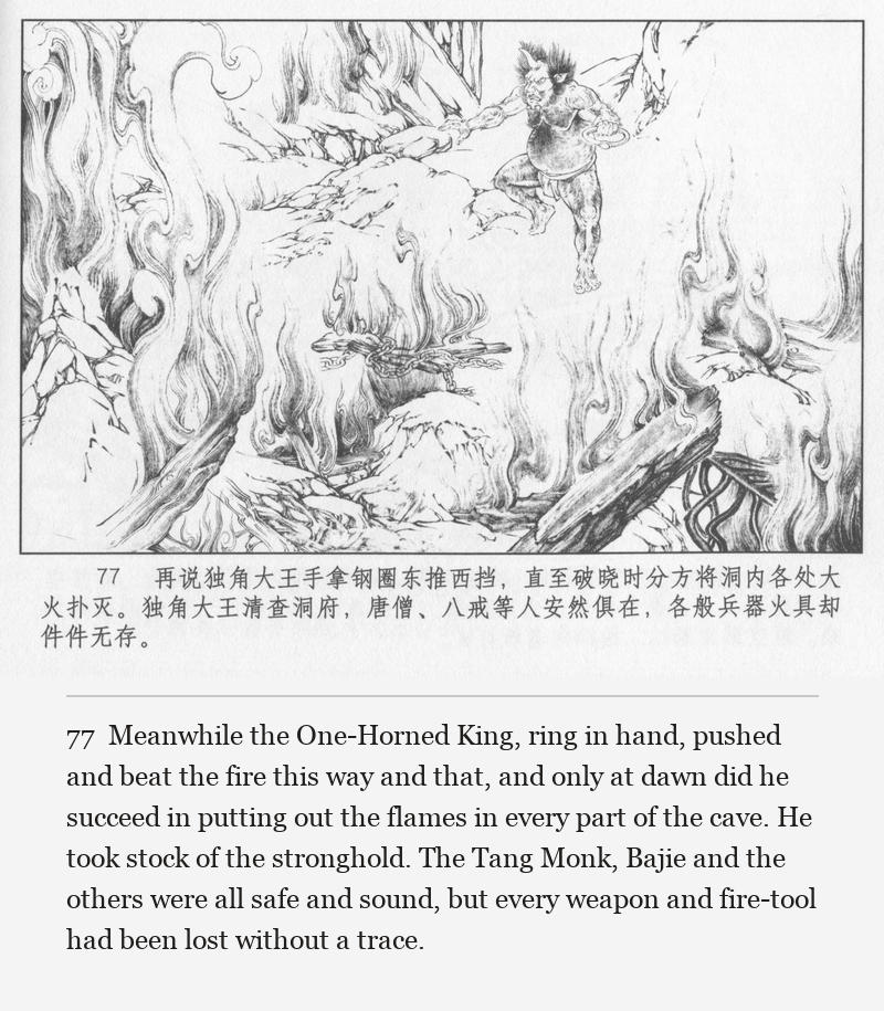 Meanwhile the One-Horned King, ring in hand, pushed and beat the fire this way and that, and only at dawn did he succeed in putting out the flames in every part of the cave. He took stock of the stronghold. The Tang Monk, Bajie and the others were all safe and sound, but every weapon and fire-tool had been lost without a trace.
