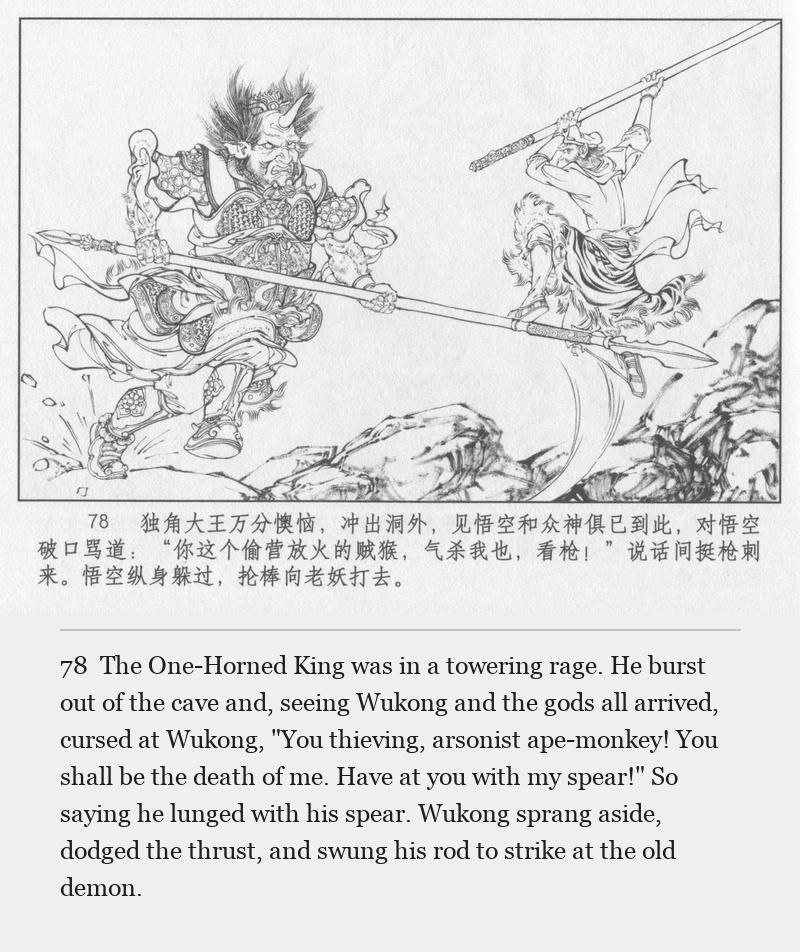 The One-Horned King was in a towering rage. He burst out of the cave and, seeing Wukong and the gods all arrived, cursed at Wukong, "You thieving, arsonist ape-monkey! You shall be the death of me. Have at you with my spear!" So saying he lunged with his spear. Wukong sprang aside, dodged the thrust, and swung his rod to strike at the old demon.