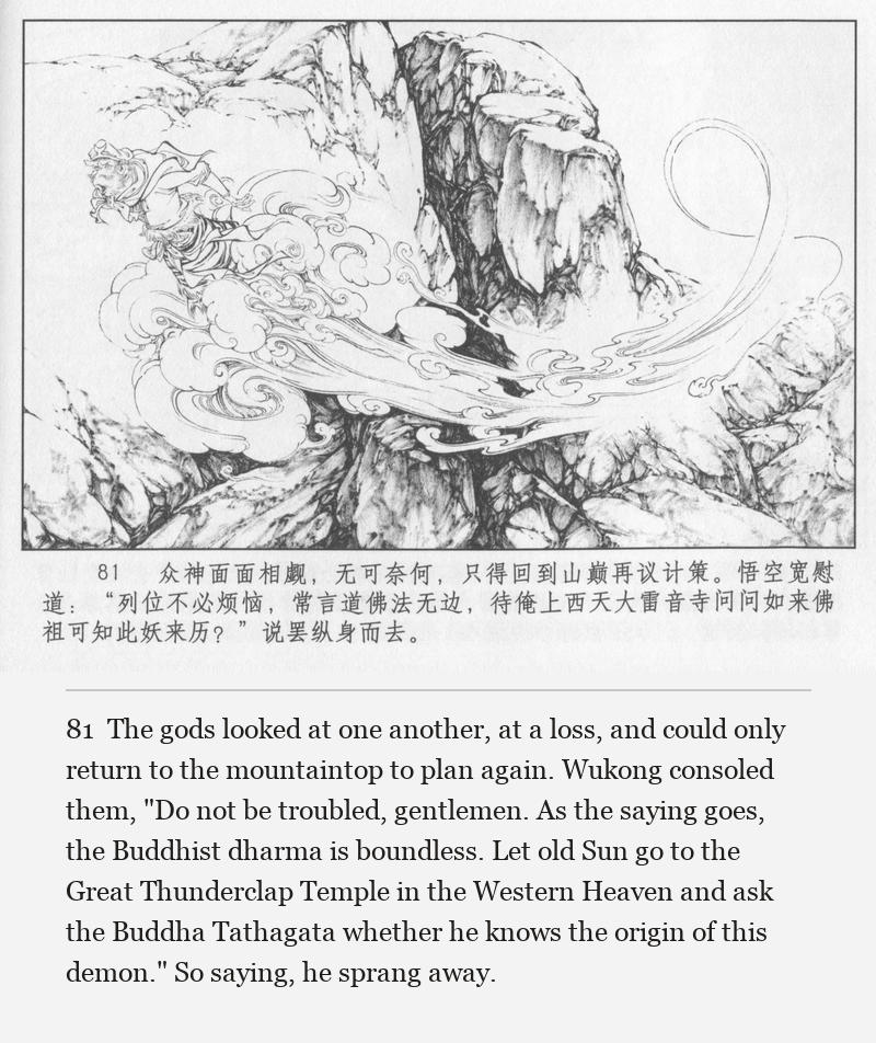 The gods looked at one another, at a loss, and could only return to the mountaintop to plan again. Wukong consoled them, "Do not be troubled, gentlemen. As the saying goes, the Buddhist dharma is boundless. Let old Sun go to the Great Thunderclap Temple in the Western Heaven and ask the Buddha Tathagata whether he knows the origin of this demon." So saying, he sprang away.