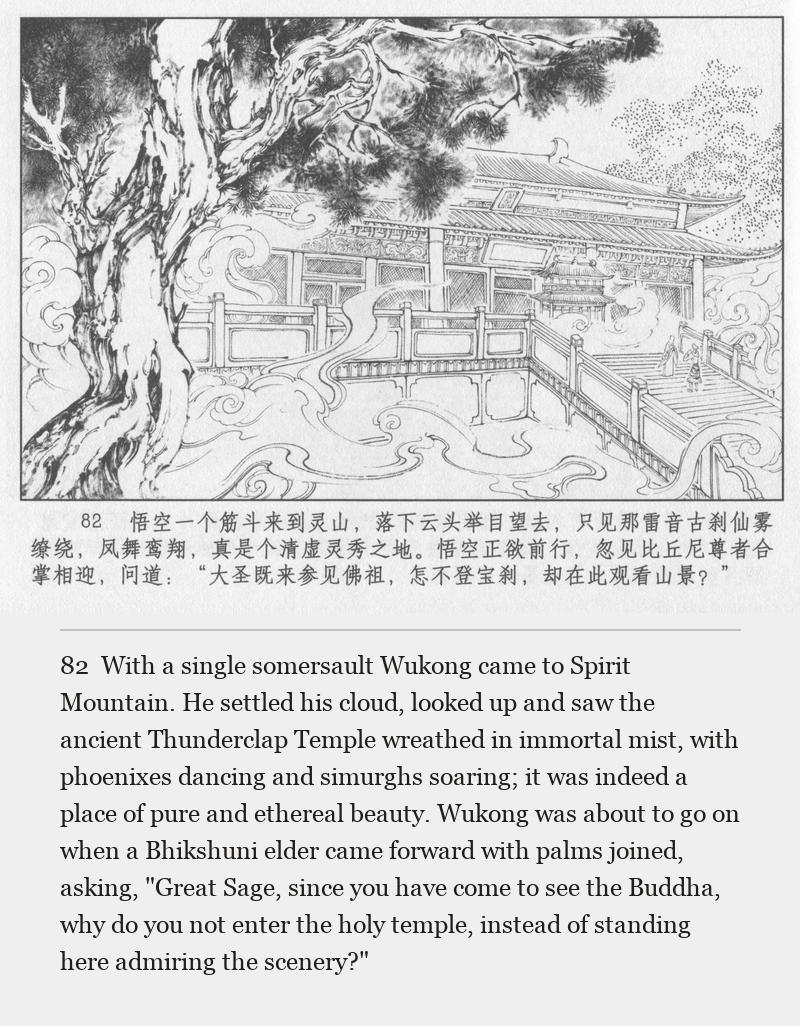 With a single somersault Wukong came to Spirit Mountain. He settled his cloud, looked up and saw the ancient Thunderclap Temple wreathed in immortal mist, with phoenixes dancing and simurghs soaring; it was indeed a place of pure and ethereal beauty. Wukong was about to go on when a Bhikshuni elder came forward with palms joined, asking, "Great Sage, since you have come to see the Buddha, why do you not enter the holy temple, instead of standing here admiring the scenery?"