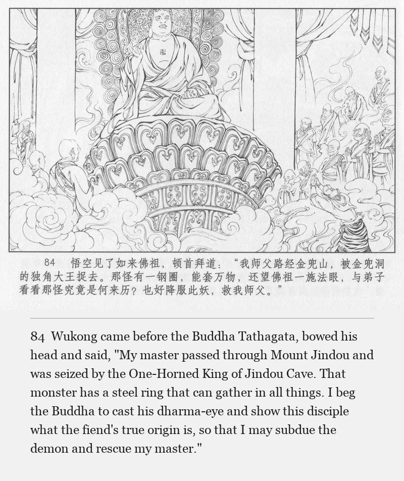 Wukong came before the Buddha Tathagata, bowed his head and said, "My master passed through Mount Jindou and was seized by the One-Horned King of Jindou Cave. That monster has a steel ring that can gather in all things. I beg the Buddha to cast his dharma-eye and show this disciple what the fiend's true origin is, so that I may subdue the demon and rescue my master."